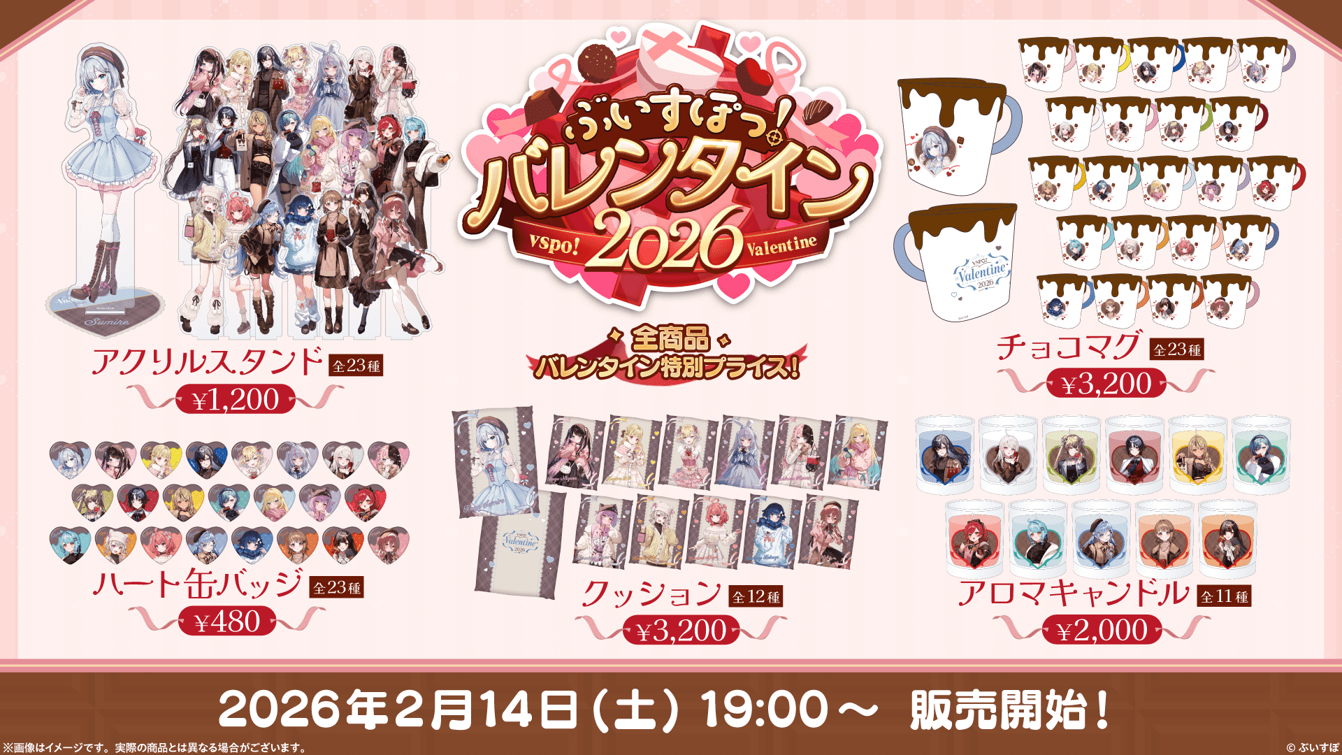 ぶいすぽっ！バレンタイン2026 全商品バレンタイン特別プライス！ アクリルスタンド 全23種 ¥1,200 チョコマグ 全23種 ¥3,200 ハート缶バッジ 全23種 ¥480 クッション 全12種 ¥3,200 アロマキャンドル 全11種 ¥2,000 2026年2月14日(土)19:00〜 販売開始! ※画像はイメージです。実際の商品とは異なる場合がございます。 ©︎ぶいすぽ